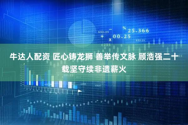 牛达人配资 匠心铸龙狮 善举传文脉 顾浩强二十载坚守续非遗薪火