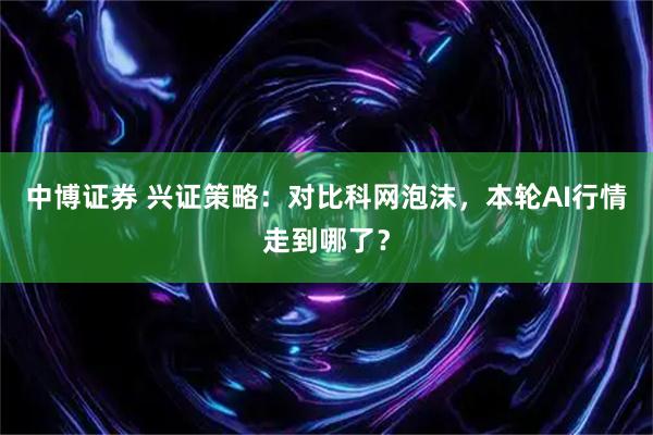 中博证券 兴证策略：对比科网泡沫，本轮AI行情走到哪了？